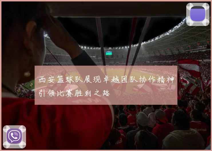 西安篮球队展现卓越团队协作精神引领比赛胜利之路