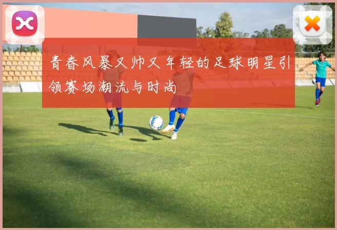 青春风暴又帅又年轻的足球明星引领赛场潮流与时尚