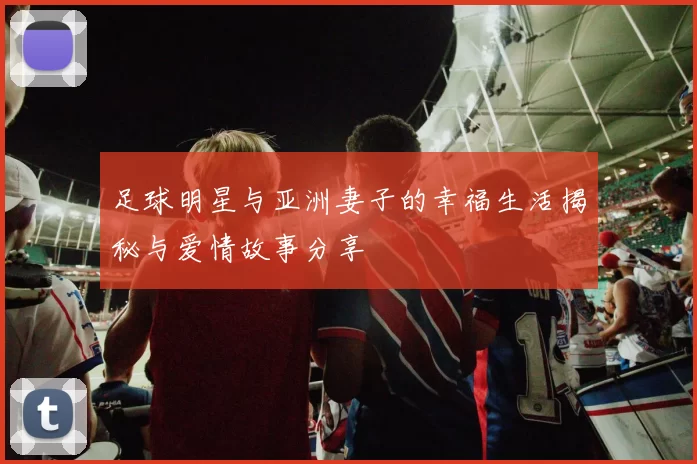 足球明星与亚洲妻子的幸福生活揭秘与爱情故事分享
