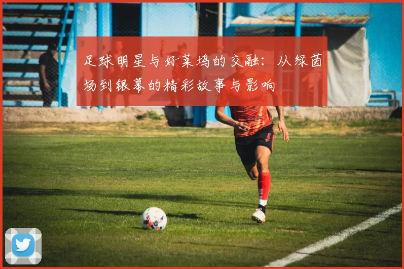 足球明星与好莱坞的交融：从绿茵场到银幕的精彩故事与影响