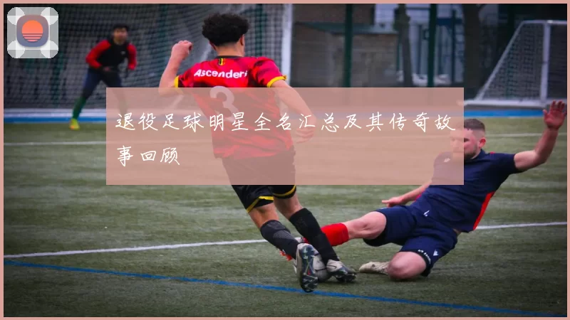 退役足球明星全名汇总及其传奇故事回顾