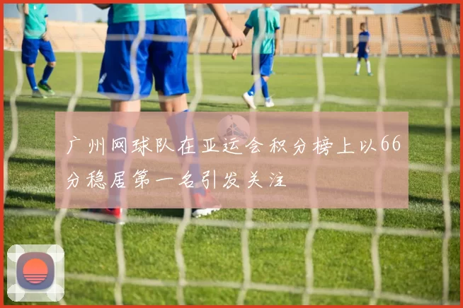 广州网球队在亚运会积分榜上以66分稳居第一名引发关注