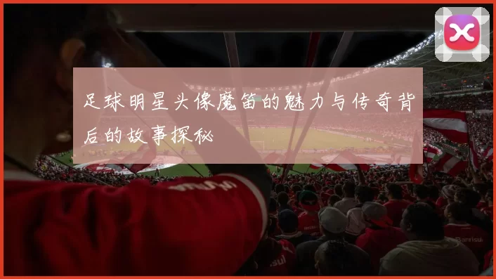 足球明星头像魔笛的魅力与传奇背后的故事探秘
