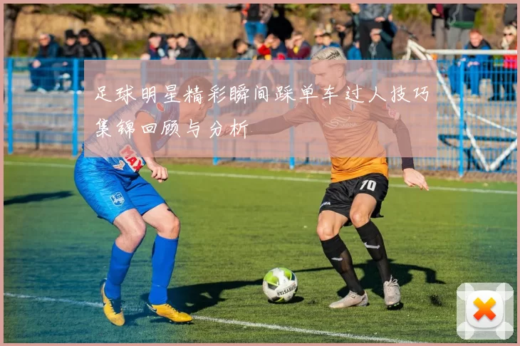 足球明星精彩瞬间踩单车过人技巧集锦回顾与分析