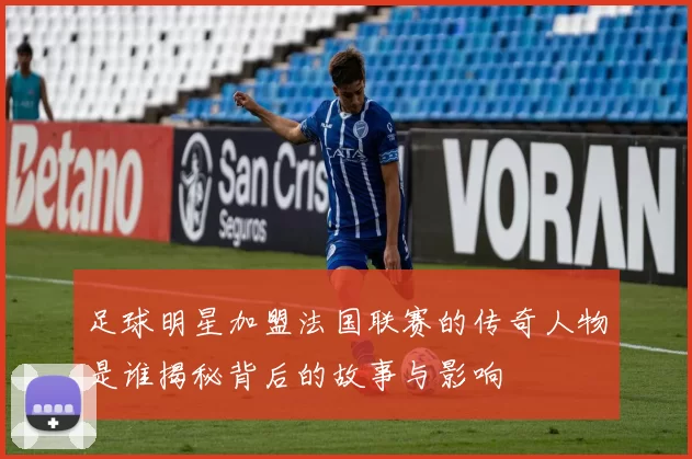 足球明星加盟法国联赛的传奇人物是谁揭秘背后的故事与影响