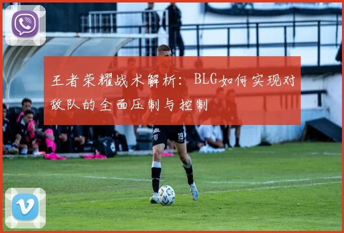 王者荣耀战术解析：BLG如何实现对敌队的全面压制与控制