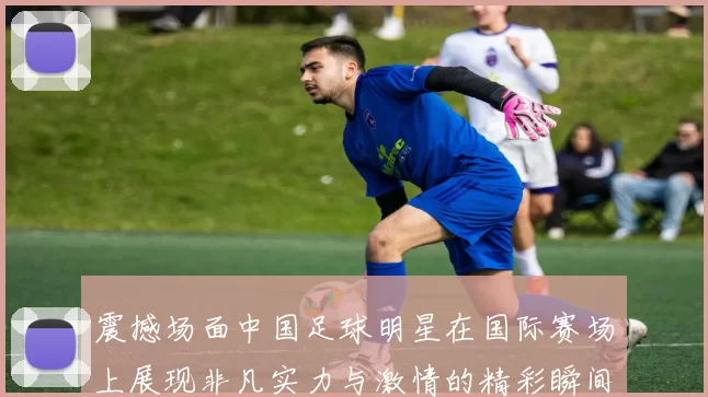 震撼场面中国足球明星在国际赛场上展现非凡实力与激情的精彩瞬间