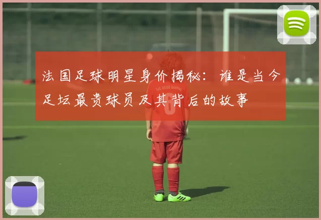 法国足球明星身价揭秘：谁是当今足坛最贵球员及其背后的故事