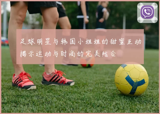 足球明星与韩国小姐姐的甜蜜互动揭示运动与时尚的完美结合