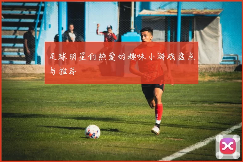 足球明星们热爱的趣味小游戏盘点与推荐