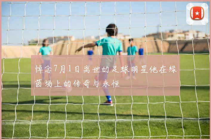 悼念7月1日离世的足球明星他在绿茵场上的传奇与永恒