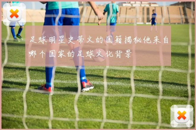足球明星史蒂文的国籍揭秘他来自哪个国家的足球文化背景