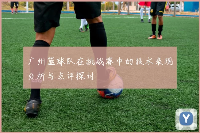 广州篮球队在挑战赛中的技术表现分析与点评探讨