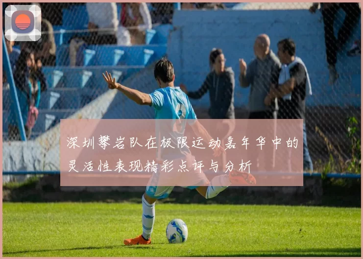 深圳攀岩队在极限运动嘉年华中的灵活性表现精彩点评与分析