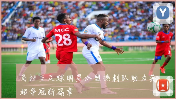 乌拉圭足球明星加盟热刺队助力英超争冠新篇章
