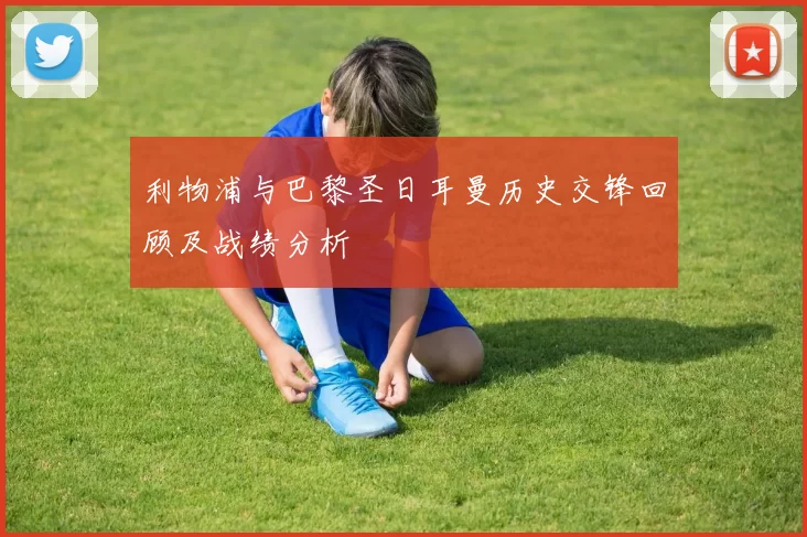 利物浦与巴黎圣日耳曼历史交锋回顾及战绩分析