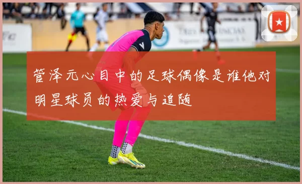 管泽元心目中的足球偶像是谁他对明星球员的热爱与追随