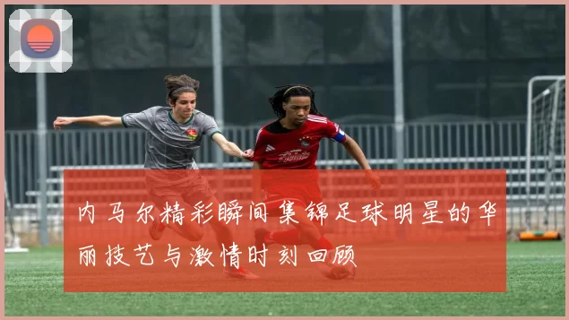 内马尔精彩瞬间集锦足球明星的华丽技艺与激情时刻回顾