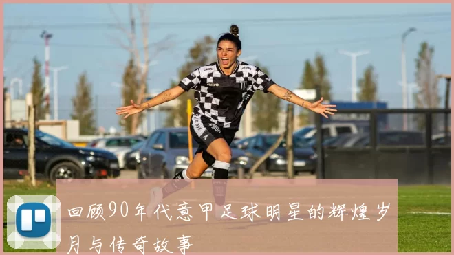 回顾90年代意甲足球明星的辉煌岁月与传奇故事