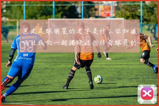 黑皮足球明星的名字是什么你知道吗让我们一起揭晓这些传奇球员的身份