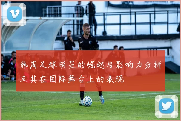韩周足球明星的崛起与影响力分析及其在国际舞台上的表现