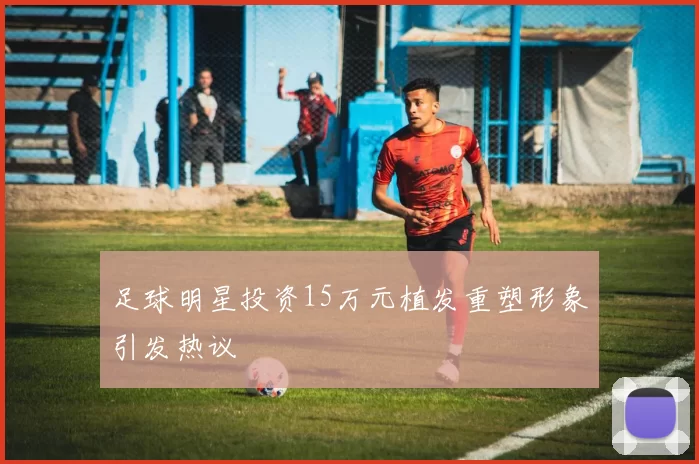 足球明星投资15万元植发重塑形象引发热议