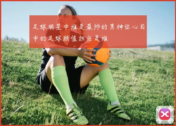 足球明星中谁是最帅的男神你心目中的足球颜值担当是谁