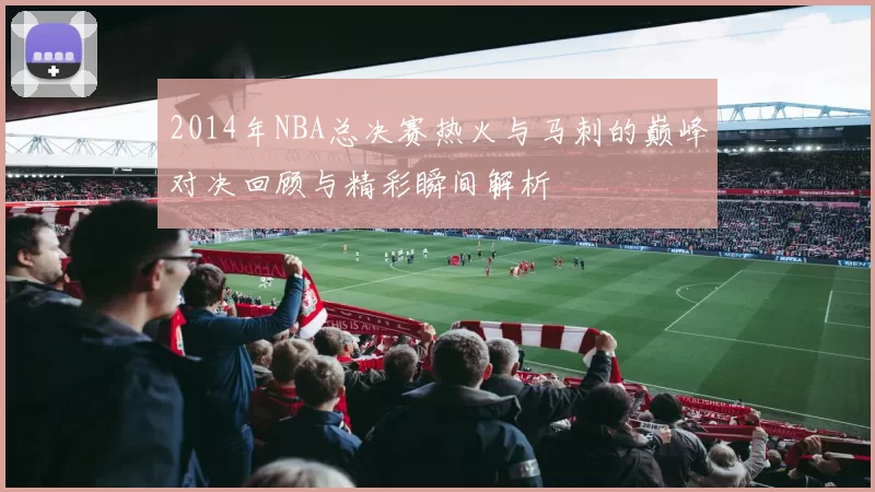 2014年NBA总决赛热火与马刺的巅峰对决回顾与精彩瞬间解析