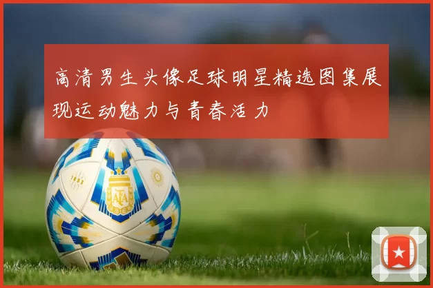 高清男生头像足球明星精选图集展现运动魅力与青春活力