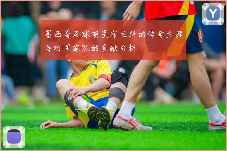 墨西哥足球明星布兰科的传奇生涯与对国家队的贡献分析
