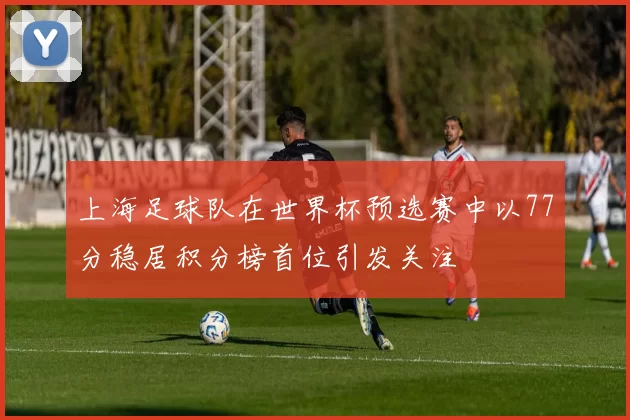 上海足球队在世界杯预选赛中以77分稳居积分榜首位引发关注