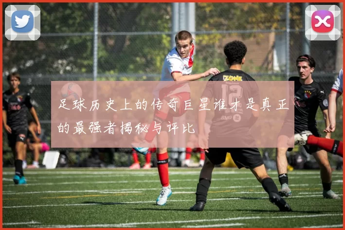 足球历史上的传奇巨星谁才是真正的最强者揭秘与评比