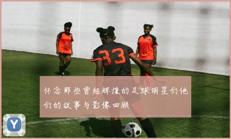 怀念那些曾经辉煌的足球明星们他们的故事与影像回顾