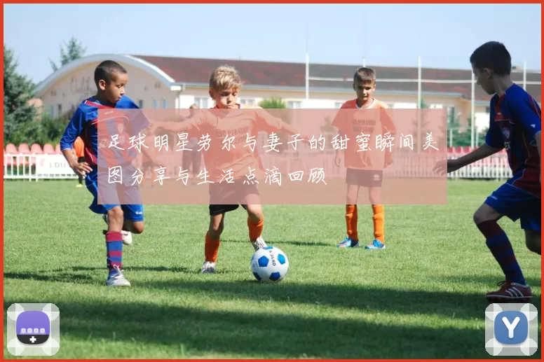 足球明星劳尔与妻子的甜蜜瞬间美图分享与生活点滴回顾