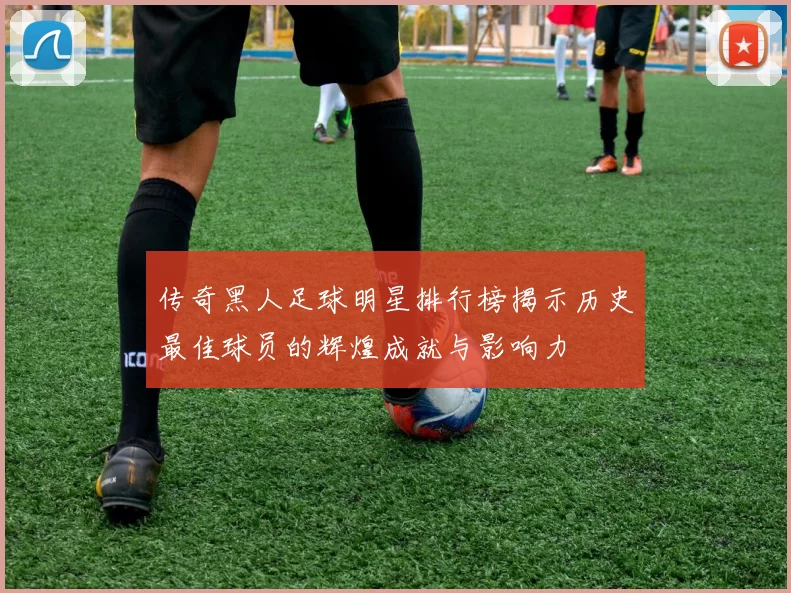 传奇黑人足球明星排行榜揭示历史最佳球员的辉煌成就与影响力