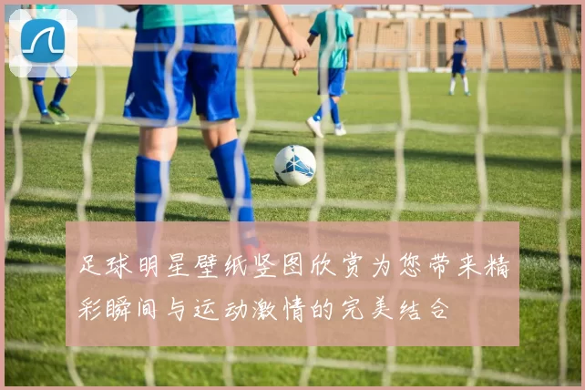 足球明星壁纸竖图欣赏为您带来精彩瞬间与运动激情的完美结合