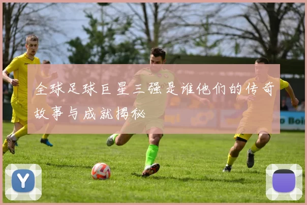 全球足球巨星三强是谁他们的传奇故事与成就揭秘
