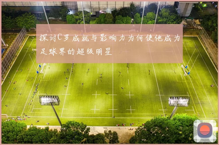 探讨C罗成就与影响力为何使他成为足球界的超级明星
