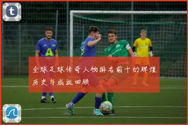 全球足球传奇人物排名前十的辉煌历史与成就回顾