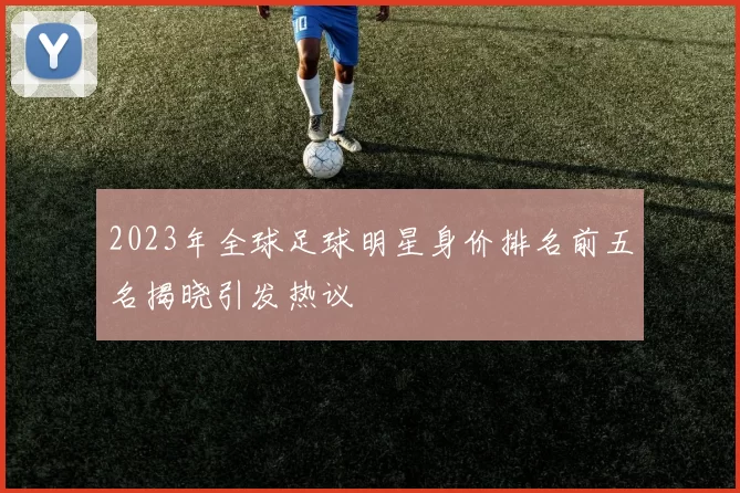 2023年全球足球明星身价排名前五名揭晓引发热议