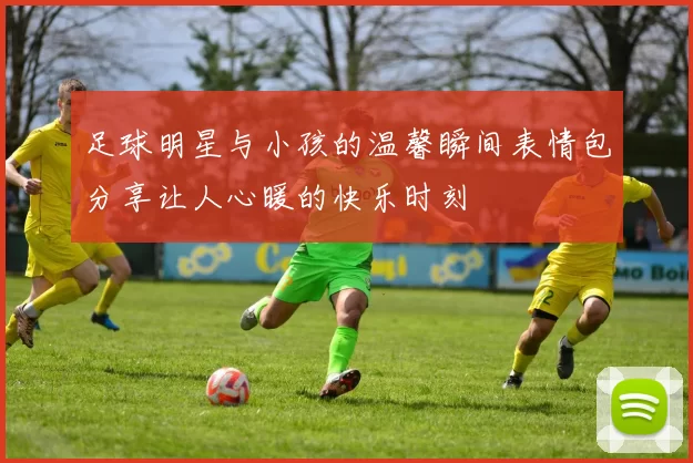 足球明星与小孩的温馨瞬间表情包分享让人心暖的快乐时刻
