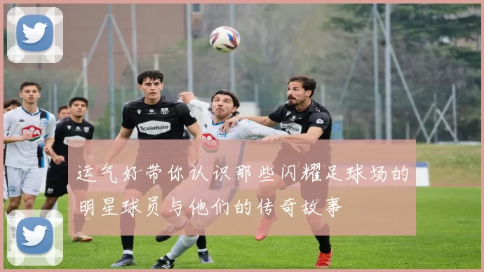 运气好带你认识那些闪耀足球场的明星球员与他们的传奇故事