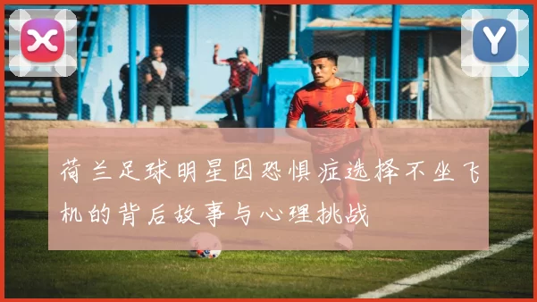 荷兰足球明星因恐惧症选择不坐飞机的背后故事与心理挑战