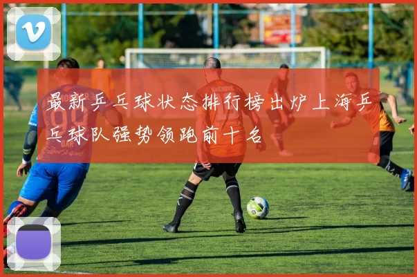 最新乒乓球状态排行榜出炉上海乒乓球队强势领跑前十名