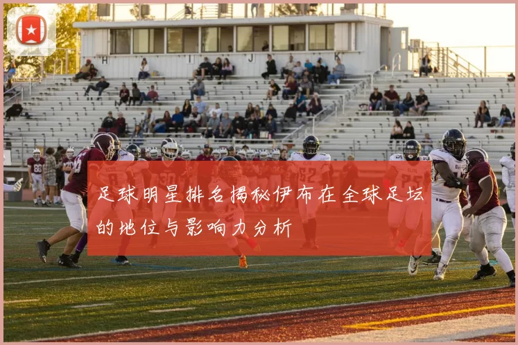 足球明星排名揭秘伊布在全球足坛的地位与影响力分析