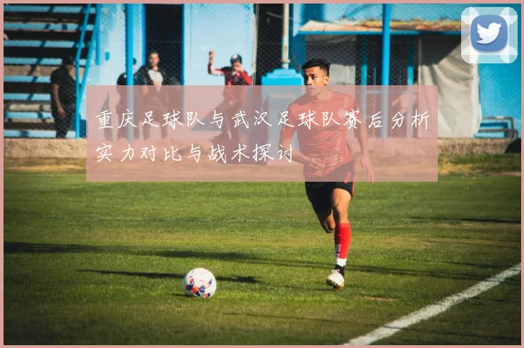 重庆足球队与武汉足球队赛后分析实力对比与战术探讨