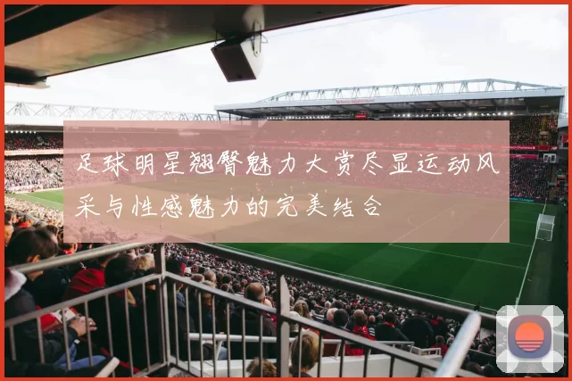 足球明星翘臀魅力大赏尽显运动风采与性感魅力的完美结合