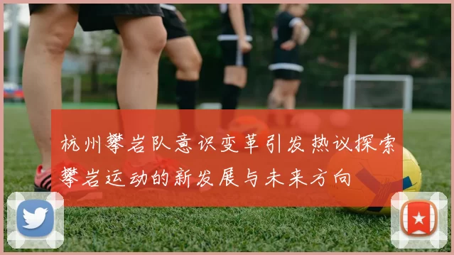 杭州攀岩队意识变革引发热议探索攀岩运动的新发展与未来方向