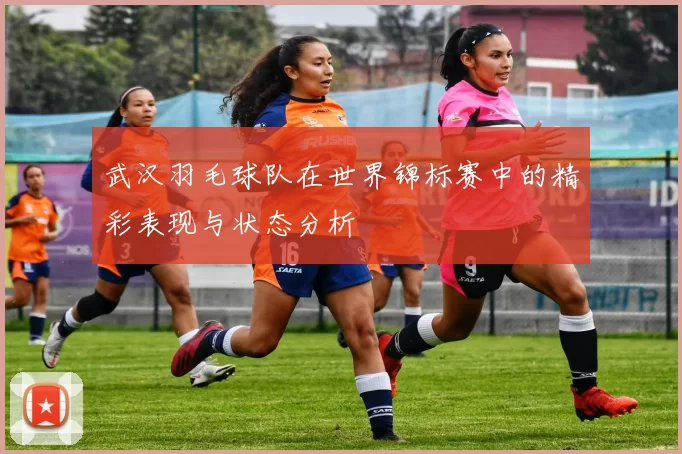 武汉羽毛球队在世界锦标赛中的精彩表现与状态分析