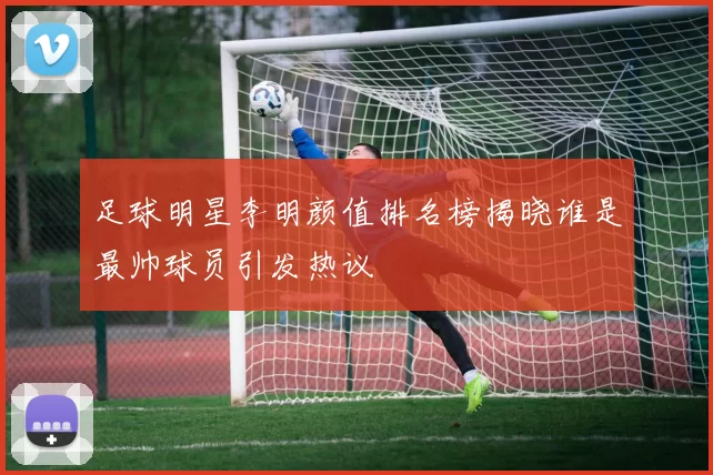 足球明星李明颜值排名榜揭晓谁是最帅球员引发热议